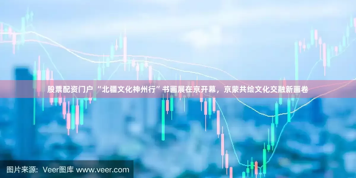股票配资门户 “北疆文化神州行”书画展在京开幕，京蒙共绘文化交融新画卷