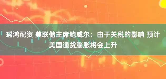 瑶鸿配资 美联储主席鲍威尔：由于关税的影响 预计美国通货膨胀将会上升