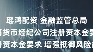 瑶鸿配资 金融监管总局：适度提高货币经纪公司注册资本金要求 增强抵御风险能力