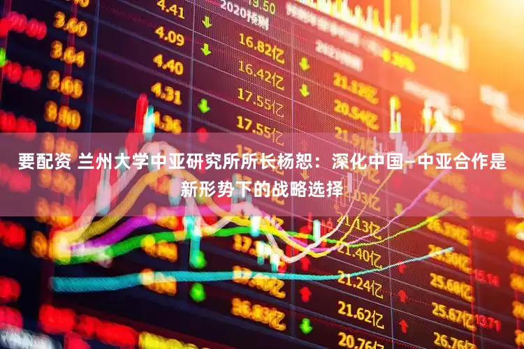 要配资 兰州大学中亚研究所所长杨恕：深化中国—中亚合作是新形势下的战略选择