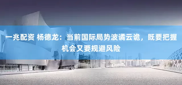 一兆配资 杨德龙：当前国际局势波谲云诡，既要把握机会又要规避风险