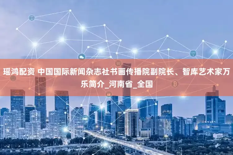 瑶鸿配资 中国国际新闻杂志社书画传播院副院长、智库艺术家万乐简介_河南省_全国