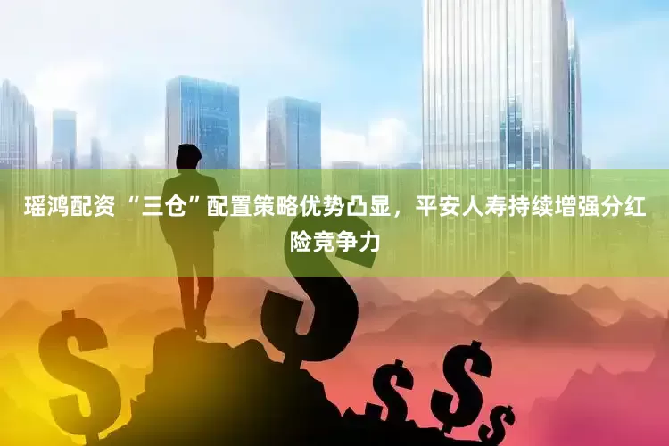 瑶鸿配资 “三仓”配置策略优势凸显，平安人寿持续增强分红险竞争力