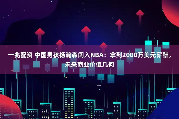 一兆配资 中国男孩杨瀚森闯入NBA：拿到2000万美元薪酬，未来商业价值几何