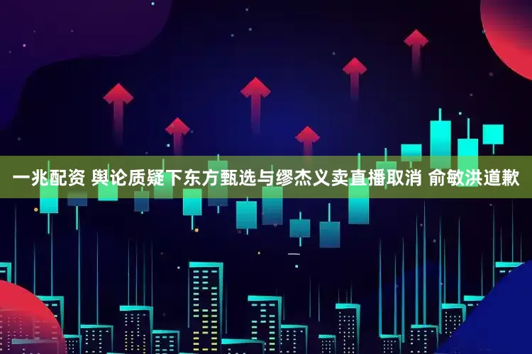 一兆配资 舆论质疑下东方甄选与缪杰义卖直播取消 俞敏洪道歉