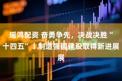 瑶鸿配资 奋勇争先，决战决胜“十四五”丨制造强国建设取得新进展