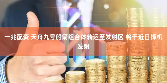 一兆配资 天舟九号船箭组合体转运至发射区 将于近日择机发射