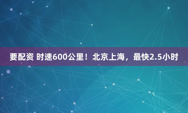 要配资 时速600公里！北京上海，最快2.5小时