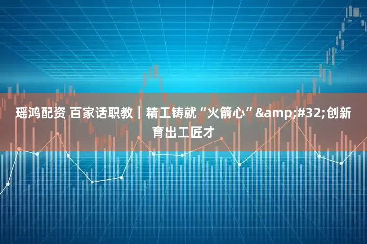 瑶鸿配资 百家话职教｜精工铸就“火箭心”&#32;创新育出工匠才