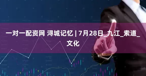一对一配资网 浔城记忆 | 7月28日_九江_索道_文化