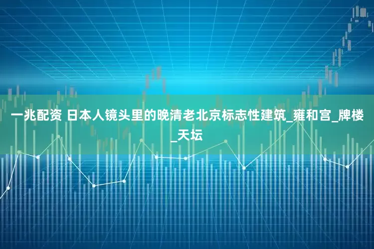 一兆配资 日本人镜头里的晚清老北京标志性建筑_雍和宫_牌楼_天坛
