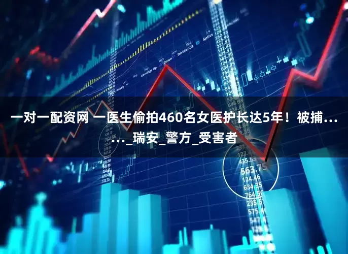 一对一配资网 一医生偷拍460名女医护长达5年！被捕……_瑞安_警方_受害者