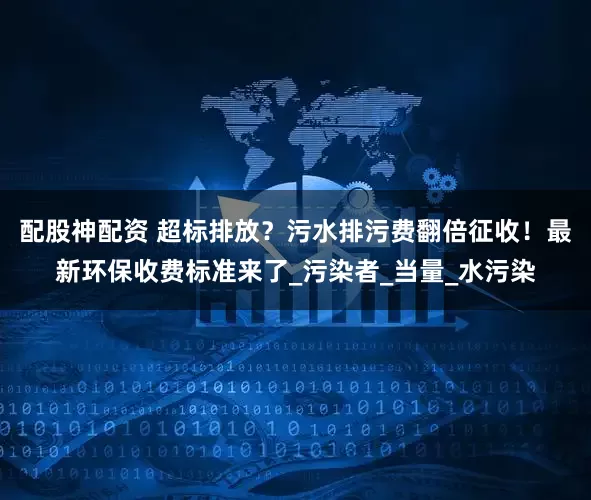 配股神配资 超标排放？污水排污费翻倍征收！最新环保收费标准来了_污染者_当量_水污染