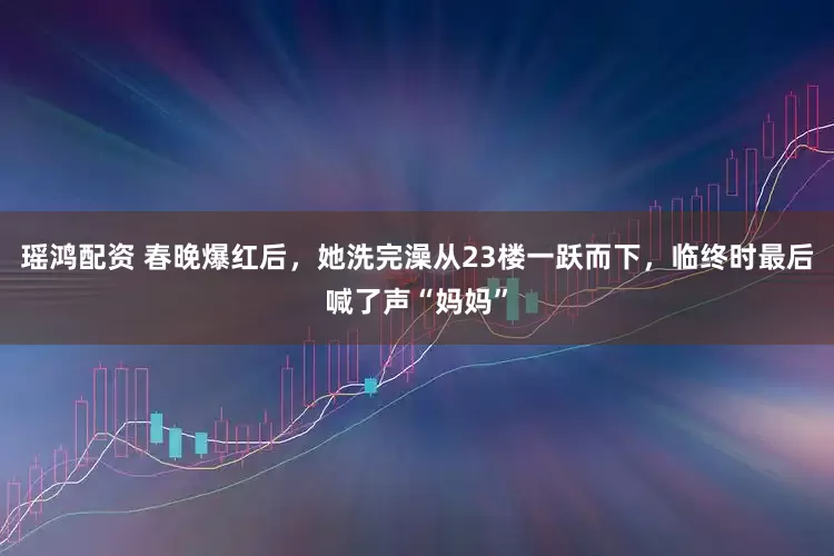 瑶鸿配资 春晚爆红后，她洗完澡从23楼一跃而下，临终时最后喊了声“妈妈”