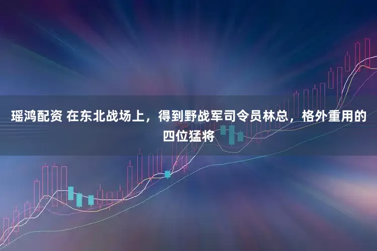 瑶鸿配资 在东北战场上,得到野战军司令员林总,格外重用的四位猛将