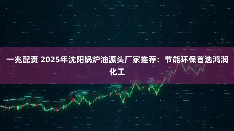 一兆配资 2025年沈阳锅炉油源头厂家推荐:节能环保首选鸿润化工
